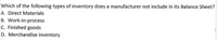 Which of the following types of inventory does a manufacturer not include in its Balance Sheet?
A. Direct Materials
B. Work-in-process
C. Finished goods
D. Merchandise inventory
