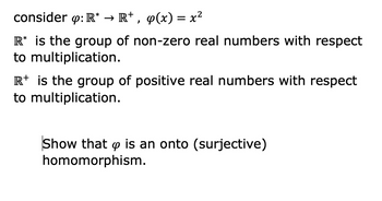 consider op: R* → R+, q(x) = x²
R* is the group of non-zero real numbers with respect
to multiplication.
R+ is the group of positive real numbers with respect
to multiplication.
Show that is an onto (surjective)
homomorphism.