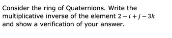 Consider the ring of Quaternions. Write the
multiplicative inverse of the element 2 -i + j −3k
and show a verification of your answer.