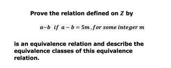 Prove the relation defined on Z by
a-b
a~b if a b = 5m, for some integer m
is an equivalence relation and describe the
equivalence classes of this equivalence
relation.