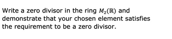 Write a zero divisor in the ring M2 (R) and
demonstrate that your chosen element satisfies
the requirement to be a zero divisor.