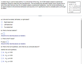 A certain drug is used to treat asthma. In a clinical trial of the drug, 24 of 286 treated subjects experienced
headaches (based on data from the manufacturer). The accompanying calculator display shows results from a
test of the claim that less than 9% of treated subjects experienced headaches. Use the normal distribution as
an approximation to the binomial distribution and assume a 0.01 significance level to complete parts (a) through
(e) below.
a. Is the test two-tailed, left-tailed, or right-tailed?
Right tailed test
Left-tailed test
Two-tailed test
b. What is the test statistic?
Z=
(Round to two decimal places as needed.)
c. What is the P-value?
P-value=
(Round to four decimal places as needed.)
d. What is the null hypothesis, and what do you conclude about it?
Identify the null hypothesis.
O A. Ho: p>0.09
B. Ho: p<0.09
O C. Ho: p *0.09
O D. Ho: p=0.09
1-PropZTest
prop<0.09
z = -0.359521015
p=0.3596026798
p=0.0839160839
n=286