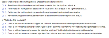 Decide whether to reject the null hypothesis. Choose the correct answer below.
O A. Reject the null hypothesis because the P-value is greater than the significance level, c.
B. Fail to reject the null hypothesis because the P-value is less than or equal to the significance level, c.
O C. Fail to reject the null hypothesis because the P-value is greater than the significance level, c.
O D. Reject the null hypothesis because the P-value is less than or equal to the significance level, c.
e. What is the final conclusion?
O A.
There is not sufficient evidence to support the claim that less than 9% of treated subjects experienced headaches.
B. There is not sufficient evidence to warrant rejection of the claim that less than 9% of treated subjects experienced headaches.
O C. There is sufficient evidence to support the claim that less than 9% of treated subjects experienced headaches.
D. There is sufficient evidence to warrant rejection of the claim that less than 9% of treated subjects experienced headaches.