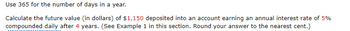 Use 365 for the number of days in a year.
Calculate the future value (in dollars) of $1,150 deposited into an account earning an annual interest rate of 5%
compounded daily after 4 years. (See Example 1 in this section. Round your answer to the nearest cent.)
