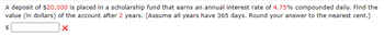 A deposit of $20,000 is placed in a scholarship fund that earns an annual interest rate of 4.75% compounded daily. Find the
value (in dollars) of the account after 2 years. (Assume all years have 365 days. Round your answer to the nearest cent.)
×
