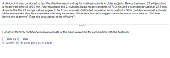 clinical trial was conducted to test the effectiveness of a drug for treating insomnia in older subjects. Before treatment, 23 subjects had
a mean wake time of 100.0 min. After treatment, the 23 subjects had a mean wake time of 74.2 min and a standard deviation of 22.6 min.
Assume that the 23 sample values appear to be from a normally distributed population and construct a 99% confidence interval estimate
of the mean wake time for a population with drug treatments. What does the result suggest about the mean wake time of 100.0 min
before the treatment? Does the drug appear to be effective?
Construct the 99% confidence interval estimate of the mean wake time for a population with the treatment.
min<μ< min
(Round to one decimal place as needed.)