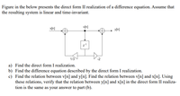 Figure in the below presents the direct form II realization of a difference equation. Assume that
the resulting system is linear and time-invariant.
v[n]
x[n]
yln]
z1
1/3
-2
a) Find the direct form I realization.
b) Find the difference equation described by the direct form I realization.
c) Find the relation between v[n] and y[n]. Find the relation between v[n] and x[n]. Using
these relations, verify that the relation between y[n] and x[n] in the direct form II realiza-
tion is the same as your answer to part (b).
