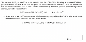 You note that the Ksp of Ba3(PO4)2 is much smaller than that of Ba(OH)2. Therefore, you wonder if adding a
phosphate species, such as H3PO4, can precipitate out more of the barium ions (Ba²+) from the solution (and
then you could filter out the solid to have a smaller waste volume!). Therefore, you look up another equilibrium
constant, shown for equation below:
H3PO4 (aq) = 3 H+ (aq) + PO³ (aq)
K₁ = 2.0 x 10-22
15. If you were to add H3PO4 to your waste solution to attempt to precipitate Ba3(PO4)2, what would be the
equilibrium constant for the net reaction (shown below)?
3 Ba(OH) 2 (s) + 2 H3PO4 (aq) =6 H2O (l) + Ba3(PO4)2 (s)
Kc