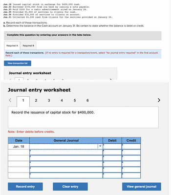 Jan. 18 Issued capital stock in exchange for $400,000 cash.
Jan. 22 Borrowed $100,000 from its bank by issuing a note payable.
Jan. 23 Paid $200 for a radio advertisement aired on January 24.
Jan. 25 Provided $5,000 of services to clients for cash.
Jan. 26 Provided $18,000 of services to clients on account.
Jan. 31 Collected $4,200 cash from clients for the services provided on January 26.
a. Record each of these transactions.
b. Determine the balance in the Cash account on January 31. Be certain to state whether the balance is debit or credit.
Complete this question by entering your answers in the tabs below.
Required A
Required B
Record each of these transactions. (If no entry is required for a transaction/event, select "No journal entry required" in the first account
field.)
View transaction list
Journal entry worksheet
Journal entry worksheet
>
1
2 3 4 5 6
Record the issuance of capital stock for $400,000.
Note: Enter debits before credits.
Date
Jan. 18
General Journal
Debit
Credit
Record entry
Clear entry
View general journal