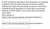 A man invests his savings in two accounts, one paying
6 percent and the other paying 10 percent simple
interest per year. He puts twice as much in the lower-
yielding account because it is less risky. His annual
interest is 5478 dollars. How much did he invest at
each rate?
Your answer is
total in the account paying 6 percent interest is
total in the account paying 10 percent interest is
