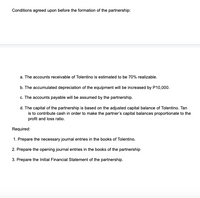 Conditions agreed upon before the formation of the partnership:
a. The accounts receivable of Tolentino is estimated to be 70% realizable.
b. The accumulated depreciation of the equipment will be increased by P10,000.
c. The accounts payable will be assumed by the partnership.
d. The capital of the partnership is based on the adjusted capital balance of Tolentino. Tan
is to contribute cash in order to make the partner's capital balances proportionate to the
profit and loss ratio.
Required:
1. Prepare the necessary journal entries in the books of Tolentino.
2. Prepare the opening journal entries in the books of the partnership
3. Prepare the Initial Financial Statement of the partnership.
