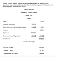 On Apr. 8, 2020, Tolentino who has her own retail business and Tan, decided to form a
partnership wherein they will divide profits in the ratio of 40:60, respectively. The statement of
financial position of Tolentino is as follows:
Tolentino Marketing
Statement of Financial Position
April 8, 2020
Assets
Cash
P 4,000
Accounts Receivable
P160,000
Less: Allowance for Uncollectible Accounts
16,000
144,000
Inventory
200,000
Equipment
P 50,000
Less: Accumulated Depreciation
10,000
40,000
Total Assets
P388,000
Liabilities and Capital
Accounts Payable
P 36,000
Tolentino, Capital
352,000
Total Liabilities and Capital
P388,000
