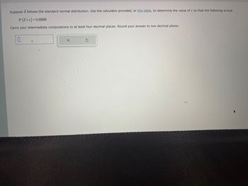 Suppose Z follows the standard normal distribution. Use the calculator provided, or this table, to determine the value of c so that the following is true.
P(Z≤c)=0.8888
Carry your intermediate computations to at least four decimal places. Round your answer to two decimal places.
X
S