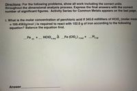 Directions: For the following problems, show all work including the correct units
throughout the dimensional analysis process. Express the final answers with the correct
number of significant figures. Activity Series for Common Metals appears on the last page.
1. What is the molar concentration of perchloric acid if 345.0 milliliters of HCIO, (molar mass
= 100.4582g/mol ) is required to react with 102.0 g of iron according to the following
equation? Balance the equation first.
H2 (o)
Fe w
HCIO, no à _Fe (CIO,) , (n) +
+
4 (aq)
-
Answer
