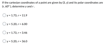 If the cartesian coordinates of a point are given by (3, y) and its polar coordinates are
(r, 60°), determine y and r.
Oy = 1.73, r = 11.9
Oy = 5.20, r = : 6.00
Oy = 1.73, r = 3.46
Oy = 5.20, r = 36.0