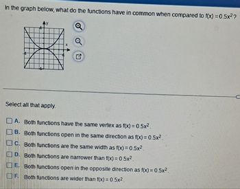 In the graph below, what do the functions have in common when compared to f(x)=0.5x²?
Select all that apply.
A. Both functions have the same vertex as f(x)=0.5x².
B. Both functions open in the same direction as f(x) = 0.5x².
C. Both functions are the same width as f(x) = 0.5x².
D. Both functions are narrower than f(x) = 0.5x².
E. Both functions open in the opposite direction as f(x) = 0.5x².
F. Both functions are wider than f(x) = 0.5x².