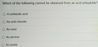 Which of the following cannot be obtained from an acid anhydride?
O A carboxylic acid
O An acid chloride
O An ester
O An alcohol
O An amide
