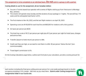 This assignment is to be completed on an individual basis. Do not work in a group or with a partner.
Costing details to use for the assignment, all are Canadian dollars-
You are a Toronto based tour operator with a series of flights starting up from Vancouver to Montego
Bay, Jamaica.
The charter will operate every Sunday and the duration of your package is 7 nights. The aircraft has 179
seats and the anticipated load factor is 81%.
➤ The first rotation is Nov 06, 2022, and the last flight rotation is on April 30, 2023.
Operating costs are $100,000 for each live/live and $85,000 for rotations with a ferry portion.
➤ Air taxes per person are $220.
The hotel has a rate of $121 per person per night plus $12 per person per night for hotel taxes, charges
and service fees.
Transfer (airport to hotel return) per person is $46.
Credit card fees are high, so we need to cost them in at $6.00 per person "below the line" (non-
commissionable).
Travel Agent commission is 8%.
On the Costing Calculation page below, outline each formula in your calculation, provide a costing amount for
each section including the final gross selling price per person for a one-week package based on double
occupancy including a 16% margin. Add lines as you need them. Submit under Costing Assignment in
Assignments folder in our Course site.
fi