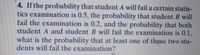 4. If the probability that student A will fail a certain statis-
tics examination is 0.5, the probability that student B will
fail the examination is 0.2, and the probability that both
student A and student B will fail the examination is 0.1,
what is the probability that at least one of these two stu-
dents will fail the examination?
