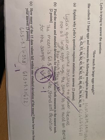 ■. Lydia is trying to answer the question:
"How much do large eggs weigh?"
She collects 15 large eggs and measures the following weights in grams: 55,51,58,59, 59,59,60,6
9 10 11 12 13 14 15
562
58, 62, 57, 60, 62, 65, 59, 61, 55, 60, 63, 59, 81, 62, 59 62,62,63,65 81
(a) Explain why Lydia's question requires statistics to answer. [2 points]
Lydia's question requires statistics to answer because
not all large eggs weigh the same so we nued an averag
of how much they weich
(b) Find the mean and standard deviation for this sample. Round both measures to the nearest tenth.
[2 points]
The mean is 61.5 and the stand ard deviation
for the sample is 5
(c) How many of the 15 data values fall within one standard deviation of the mean? Show how
your answer. [3 points]
61.5-5.755.8
61.5+5.1=67.2
you
four
1