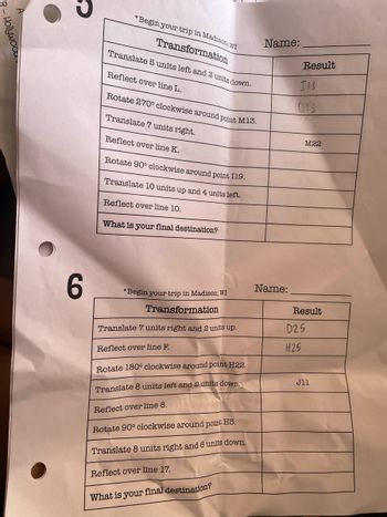 B-Hollywood
Name:
Result
1/3
013
*Begin your trip in Madison, WI
Transformation
Translate 5 units left and 3 units down.
Reflect over line L.
Rotate 270° clockwise around point M13.
Translate 7 units right.
Reflect over line K.
Rotate 90° clockwise around point 119.
Translate 10 units up and 4 units left.
Reflect over line 10.
What is your final destination?
M22
6
Name:
*Begin your trip in Madison, WI
Transformation
Result
Translate 7 units right and 2 units up.
Reflect over line F.
Rotate 180° clockwise around point H22.
Translate 8 units left and 2 units down.
Reflect over line 8.
D25
H25
Jll
Rotate 90° clockwise around point H5.
Translate 8 units right and 6 units down.
Reflect over line 17.
What is your final destination?