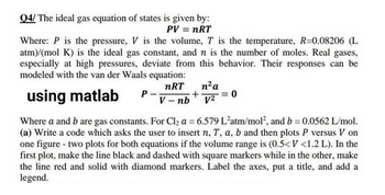 Q4/ The ideal gas equation of states is given by:
PV = nRT
Where: P is the pressure, V is the volume, T is the temperature, R=0.08206 (L
atm)/(mol K) is the ideal gas constant, and n is the number of moles. Real gases,
especially at high pressures, deviate from this behavior. Their responses can be
modeled with the van der Waals equation:
nRT
using matlab
V-nb
P
n² a
+ = 0
v2=
Where a and b are gas constants. For Cl₂ a = 6.579 L'atm/mol², and b = 0.0562 L/mol.
(a) Write a code which asks the user to insert n, T, a, b and then plots P versus V on
one figure - two plots for both equations if the volume range is (0.5<V <1.2 L). In the
first plot, make the line black and dashed with square markers while in the other, make
the line red and solid with diamond markers. Label the axes, put a title, and add a
legend.