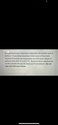 An experiment was conducted to determine the specific heat of
platinum. It was determined that 158.8 Joules of heat were
required to increase the temperature of a 50.0 gram sample of
platinum from 20.0 °C to 45.5 °C. Based on these experimental
results calculate the specific heat (J/g.°C) of platinum. Do not
type units into your answer.
