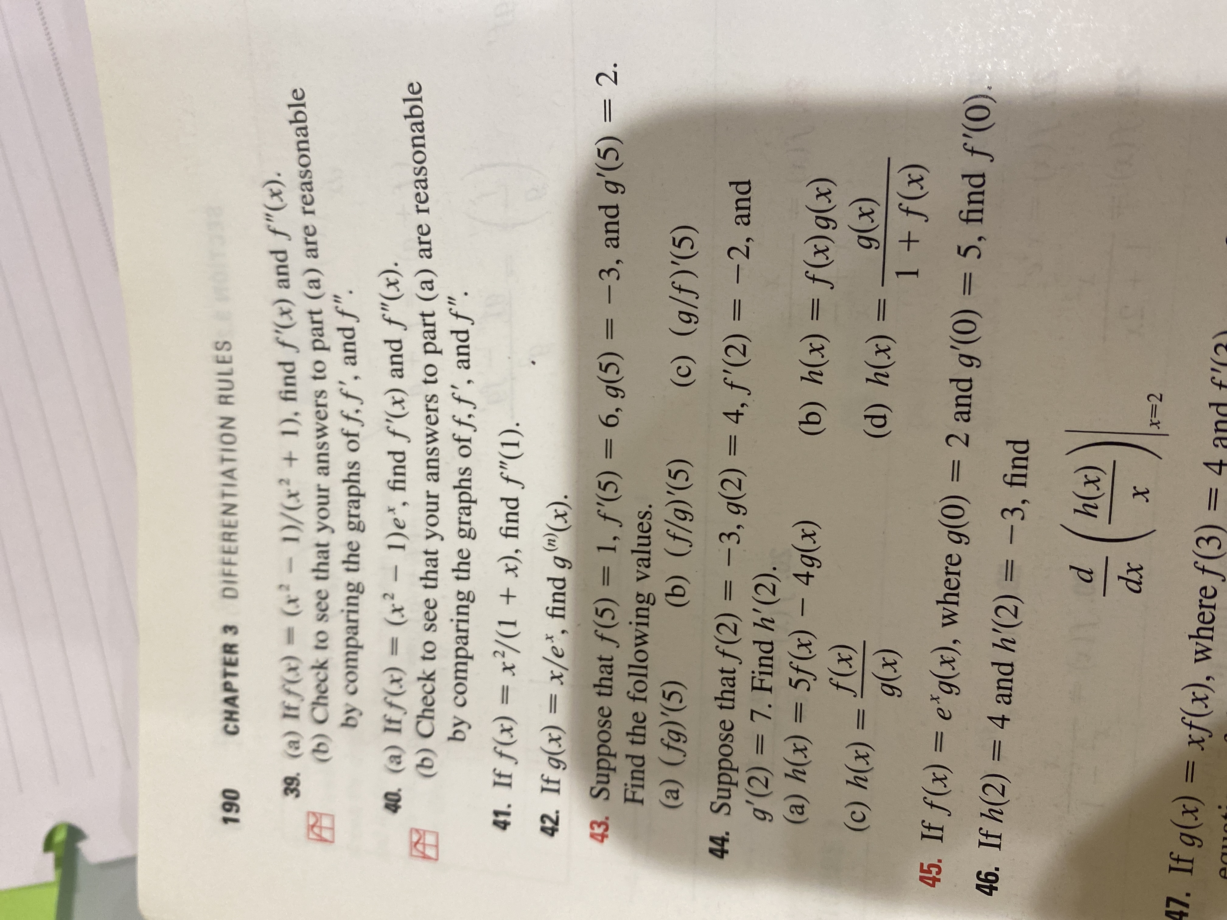 CHAPTER 3 DIFFERENTIATION RULES
061
39. (a) If f(x) = (x²-1)/(x² + 1), find f'(x) and f"(x).
(b) Check to see that your answers to part (a) are reasonable
by comparing the graphs of f, f', and f".
40. (a) If f(x) = (x² - 1)e*, find f'(x) and f"(x).
(b) Check to see that your answers to part (a) are reasonable
by comparing the graphs of f, f', and f".
41. If f(x) = x/(1 + x), find f"(1).
42. If g(x) = x/e*, find g®(x).
43. Suppose that f(5) = 1, f'(5) = 6, g(5) = -3, and g'(5) = 2.
Find the following values.
%3D
%3D
%3|
(() ()
44. Suppose that f(2) = -3, g(2) = 4, f'(2) = -2, and
g'(2) = 7. Find h'(2).
(x)4 (в)
(a) h(x) = 5f(x) –- 4g(x)
I|
(x)6 - (x)fS
(b) h(x) = f(x)g(x)
(x)
(x)
(x)6
(x)f + I
||
(*)ч ()
45. If f(x) = e*g(x), where g(0) = 2 and g'(0) = 5, find f'(0).
46. If h(2) = 4 and h'(2) = -3, find
%3D
(x)
xp
x=D2
47. If g(x) = xf(x), where f(3) =4 and f'(3)
