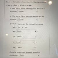 Based on the reaction below, answer the following questions:
4 Fe (s) + 3 O2 (2) → 2 Fe2O3 (s) + heat
a) What type of change in enthalpy does this reaction
represent? [Select ]
b) What type of change in entropy does this reaction
represent?
[ Select ]
c) Enter the appropriate sign after each term below:
AG = AH -Tx AS
AG
[Select ]
ΔΗ
[ Select]
T [Select]
AS
[ Select ]
d) At what temperatures would this reaction be
spontaneous?
[ Select]
