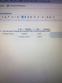 1PrqdNDx-hBYyzKo-xfiM9-Jlq7EAaWe3GBt t3U3jDo/edit
ulator
O A Land of Permane...
it was seconds ago
- UA
E- EE
2 Al + 3 H,SO,
6. How many grams of hydrogen gas are produced with 0.S8 moles of aluminum sulfate?
3 H, + Al,(SO);
0.88 moles Al (SO),
3 moles H.
6 g H.
0.88 moles Al (SO),
1 mole H.
