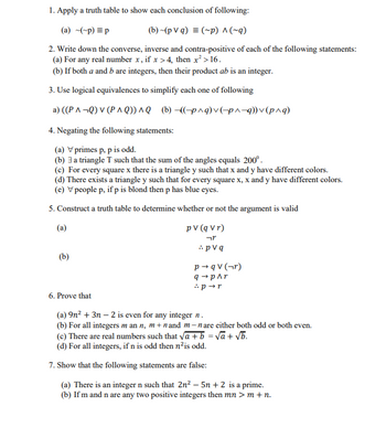 1. Apply a truth table to show each conclusion of following:
(a) ~(~p) = p
(b) ~(pVq) = (~p) ^ (~q)
2. Write down the converse, inverse and contra-positive of each of the following statements:
(a) For any real number x, if x >4, then x² > 16.
(b) If both a and b are integers, then their product ab is an integer.
3. Use logical equivalences to simplify each one of following
a) ((PA¬Q) V (PAQ)) ^Q (b)-((-p^q) v (p^-q)) v (p^q)
4. Negating the following statements:
(a) V primes p, p is odd.
(b) 3 a triangle T such that the sum of the angles equals 200°.
(c) For every square x there is a triangle y such that x and y have different colors.
(d) There exists a triangle y such that for every square x, x and y have different colors.
(e) V people p, if p is blond then p has blue eyes.
5. Construct a truth table to determine whether or not the argument is valid
(a)
(b)
pv (q vr)
יזר
pv q
p→qv (¬r)
q→ p^r
:p →r
6. Prove that
(a) 9n² + 3n-2 is even for any integer n.
(b) For all integers mann, m+nand m-nare either both odd or both even.
(c) There are real numbers such that √a + b =√a + √b.
(d) For all integers, if n is odd then n²is odd.
7. Show that the following statements are false:
(a) There is an integer n such that 2n² - 5n + 2 is a prime.
(b) If m and n are any two positive integers then mn > m + n.