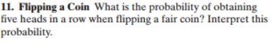 11. Flipping a Coin What is the probability of obtaining
five heads in a row when flipping a fair coin? Interpret this
probability.
