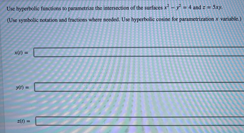 **Hyperbolic Functions and Parametric Equations**

**Problem Statement:**

Use hyperbolic functions to parametrize the intersection of the surfaces \(x^2 - y^2 = 4\) and \(z = 5xy\).

(Use symbolic notation and fractions where needed. Use hyperbolic cosine for parametrization \(x\) variable.)

**Equations:**
\[x(t) = \quad \rule{20em}{0.5pt}\]

\[y(t) = \quad \rule{20em}{0.5pt}\]

\[z(t) = \quad \rule{20em}{0.5pt}\]

**Instructions:**

1. **Identify the Parameterization Technique:**
   - For the variable \(x\), use the hyperbolic cosine function (\(\cosh(t)\)).
   - For the variable \(y\), use the hyperbolic sine function (\(\sinh(t)\)).

2. **Determine Parametric Equations:**
   - Substitute these hyperbolic functions into the equation \(x^2 - y^2 = 4\).
   - Ensure the equations satisfy both the given surfaces \(x^2 - y^2 = 4\) and \(z = 5xy\).

3. **Input the Parametric Equations:**
   - Write the correct parametric equations for \(x(t)\), \(y(t)\), and \(z(t)\) based on the parameter \(t\).

**Note:** The hyperbolic functions \(\cosh(t)\) and \(\sinh(t)\) are defined as:
\[
\cosh(t) = \frac{e^t + e^{-t}}{2}
\]
\[
\sinh(t) = \frac{e^t - e^{-t}}{2}
\]