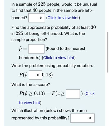 In a sample of 225 people, would it be unusual
to find that 40 people in the sample are left-
(Click to view hint)
handed?
Find the approximate probability of at least 30
in 225 of being left-handed. What is the
sample proportion?
p
=
(Round to the nearest
hundredth.) (Click to view hint)
Write the problem using probability notation.
P(p
+ 0.13)
What is the Z-score?
P(p ≥ 0.13) = P(z >
to view hint)
Which illustration (below) shows the area
represented by this probability?
) (Click
<