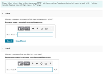 A beam of light strikes a sheet of glass at an angle of 57.0° with the normal in air. You observe that red light makes an angle of 38.1 ° with the
normal in the glass, while violet light makes a 36.7° angle.
Part A
What are the indexes of refraction of this glass for these colors of light?
Enter your answers numerically separated by a comma.
5 ΑΣΦ
nred, nviolet =
Submit Request Answer
Part B
What are the speeds of red and violet light in the glass?
Express your answers in meters per second separated by a comma.
Ured, Uviolet =
wwwwwww. ?
17 ΑΣΦ
?
m/s