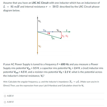 Assume that you have an LRC AC Circuit with one inductor which has an inductance of
L =
81 mH and internal resistance r = 50 described by the LRC Circuit phasor
diagram below.
=
VL
4.05 V
Vc
4.44 V
VR
Vps
Vr
If your AC Power Supply is tuned to a frequency f = 600 Hz and you measure a Power
Supply rms potential Vps = 3.5 V, a capacitor rms potential Vc = 2.4 V, a (real) inductor rms
potential Vind = 4.5 V, and a resistor rms potential VR = 2.1 V, what is the potential across
the inductor's internal resistance, V₁?
VL-VC
Hint: Calculate the angular frequency, w, and the inductor's impedance XL = wL. (Make sure you're in
Ohms!) Then, use the expression from your Lab 8 Handout and Calculation sheet for V₁.