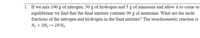 1. If we mix 100 g of nitrogen, 50 g of hydrogen and 5 g of ammonia and allow it to come to
equilibrium we find that the final mixture contains 90 g of ammonia. What are the mole
fractions of the nitrogen and hydrogen in the final mixture? The stoichiometric reaction is
N2 + 3H2 → 2NH3.
