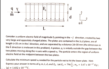 9 V
E
d
m
d
ok
L
direction, created by two
Consider a uniform electric field of magnitude Eo pointing in the
very large and oppositely charged plates. The plates are contained in the (x,z) plane, are of
length L=25 cm in the î direction, and are separated by a distance 2d=30 mm (the dimension in
the k direction is irrelevant in this problem). A proton, q, is initially outside the gap between the
two plates moving along the +x axis with a speed vo. The particle enters the region of uniform
electric field at the midpoint between the two plates.
Calculate the minimum speed vo needed for the particle not to hit the lower plate. Hint:
Express your answer in terms of q, m, L, d, and E. Let E₁ = 796; mp = 1.67 x 10-27 Kg;
lql = 1.602 x 10-1⁹ C.
m