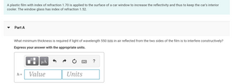 A plastic film with index of refraction 1.70 is applied to the surface of a car window to increase the reflectivity and thus to keep the car's interior
cooler. The window glass has index of refraction 1.52.
Part A
What minimum thickness is required if light of wavelength 550 nm in air reflected from the two sides of the film is to interfere constructively?
Express your answer with the appropriate units.
h =
00
μµÅ
Value
Units
?