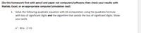 (Do this homework first with pencil and paper not computers/software; then check your results with
Matlab, Excel, or an appropriate computer/simulation tool)
1. Solve the following quadratic equation with 6S-computation using the quadratic formula
with loss of significant digits and the algorithm that avoids the loss of significant digits. Show
your work.
x2 - 40 x - 2 = 0
