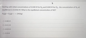 Starting with initial concentrations of 0.040 M for N₂ and 0.040 M for O₂, the concentration of N₂ at
equilibrium is 0.0346 M. What is the equilibrium concentration of NO?
N₂(g) + O₂(g) →→→ 2NO(g)
O 0.080 M
O 0.011 M
0.019 M
O 0.10 M