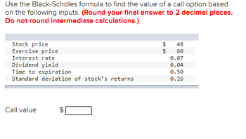 Use the Black-Scholes formula to find the value of a call option based
on the following inputs. (Round your final answer to 2 decimal places.
Do not round intermediate calculations.)
Stock price
Exercise price
Interest rate
Dividend yield
Time to expiration
Standard deviation of stock's returns
Call value
GA
$
$
$
48
60
0.07
0.04
0.50
0.26