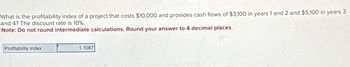 What is the profitability index of a project that costs $10,000 and provides cash flows of $3,100 in years 1 and 2 and $5,100 in years 3
and 4? The discount rate is 10%.
Note: Do not round intermediate calculations. Round your answer to 4 decimal places.
Profitability index
1.1087