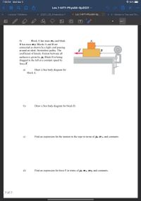 7:58 PM Wed Mar 3
* 92%
00
Lec.1-MT1-Phys8A-Sp2021
Lecture 1 Midterm
X 2/3/21_2D_Kinematics-1
x Lec.1-MT1-Phys8A-Sp... D
X 4 - Motion in Two and Thr...
T
4)
Block A has mass mĄ and block
A
B has mass MB. Blocks A and B are
connected as shown by a light cord passing
around an ideal, frictionless pulley. The
coefficient of kinetic friction between all
F
B
surfaces is given by Hi. Block B is being
dragged to the left at a constant speed by
force F.
Draw a free body diagram for
а)
block A.
b)
Draw a free body diagram for block B.
c)
Find an expression for the tension in the rope in terms of lk, mA, and constants
d)
Find an expression for force F in terms of uk, MA, m B, and constants.
7 of 7
