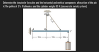 Determine the tension in the cable and the horizontal and vertical components of reaction of the pin
A. The pulley at Dis frictionless and the cylinder weighs 80 N. (answers in metric system)
D
A
B
C
5 ft
- 5 ft
3 ft
