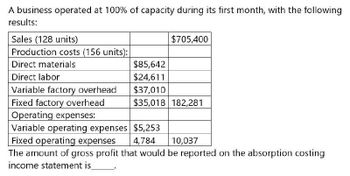 A business operated at 100% of capacity during its first month, with the following
results:
Sales (128 units)
$705,400
Production costs (156 units):
Direct materials
$85,642
Direct labor
$24,611
Variable factory overhead
$37,010
Fixed factory overhead
$35,018 182,281
Operating expenses:
Fixed operating expenses
4,784
Variable operating expenses $5,253
The amount of gross profit that would be reported on the absorption costing
income statement is
10,037