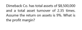 Dimeback Co. has total assets of $8,500,000
and a total asset turnover of 2.35 times.
Assume the return on assets is 9%. What is
the profit margin?