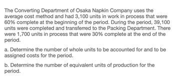 The Converting Department of Osaka Napkin Company uses the
average cost method and had 3,100 units in work in process that were
60% complete at the beginning of the period. During the period, 39,100
units were completed and transferred to the Packing Department. There
were 1,700 units in process that were 30% complete at the end of the
period.
a. Determine the number of whole units to be accounted for and to be
assigned costs for the period.
b. Determine the number of equivalent units of production for the
period.