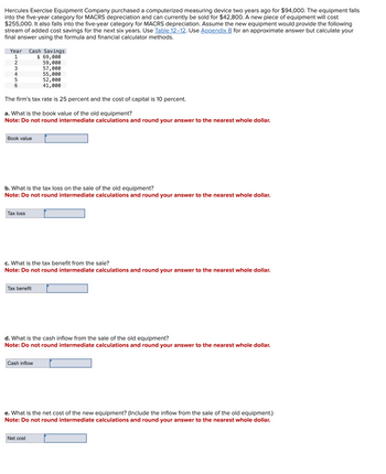 Hercules Exercise Equipment Company purchased a computerized measuring device two years ago for $94,000. The equipment falls
into the five-year category for MACRS depreciation and can currently be sold for $42,800. A new piece of equipment will cost
$255,000. It also falls into the five-year category for MACRS depreciation. Assume the new equipment would provide the following
stream of added cost savings for the next six years. Use Table 12–12. Use Appendix B for an approximate answer but calculate your
final answer using the formula and financial calculator methods.
Year Cash Savings
1
$ 69,000
2
59,000
3
57,000
4
55,000
5
6
52,000
41,000
The firm's tax rate is 25 percent and the cost of capital is 10 percent.
a. What is the book value of the old equipment?
Note: Do not round intermediate calculations and round your answer to the nearest whole dollar.
Book value
b. What is the tax loss on the sale of the old equipment?
Note: Do not round intermediate calculations and round your answer to the nearest whole dollar.
Tax loss
c. What is the tax benefit from the sale?
Note: Do not round intermediate calculations and round your answer to the nearest whole dollar.
Tax benefit
d. What is the cash inflow from the sale of the old equipment?
Note: Do not round intermediate calculations and round your answer to the nearest whole dollar.
Cash inflow
e. What is the net cost of the new equipment? (Include the inflow from the sale of the old equipment.)
Note: Do not round intermediate calculations and round your answer to the nearest whole dollar.
Net cost