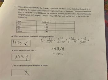 5. The past four dividends for the Zywicki Corporation are shown below. Calculate dividend D_1
by applying the historical (arithmetic) average growth rate of dividends. Compute the expected
share price at the end of 2023 using the perpetual dividend growth method. Assume the market
risk premium is 11.7 percent, Treasury bills yield 5.9 percent, and the beta of the firm is 0.88.
(6 POINTS)
Dividend, $
Year
2023
2022
2021
2020
1.80
1.65
1.50
1.40
A. What is the historic, arithmetic average growth rate?
$1.23 X
B. What is the discount rate, k?
11.7% X
P =
1.80
t
+
1.117
1.65
(1.117) 2 (1,117)³
1.50
3
3+1.40
(1.11714
=4.9/4
=1.227
C. What is the share price at the end of 2023?
Х